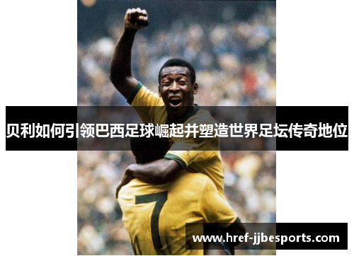 贝利如何引领巴西足球崛起并塑造世界足坛传奇地位