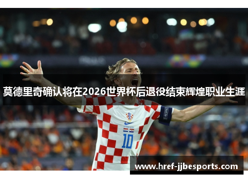 莫德里奇确认将在2026世界杯后退役结束辉煌职业生涯
